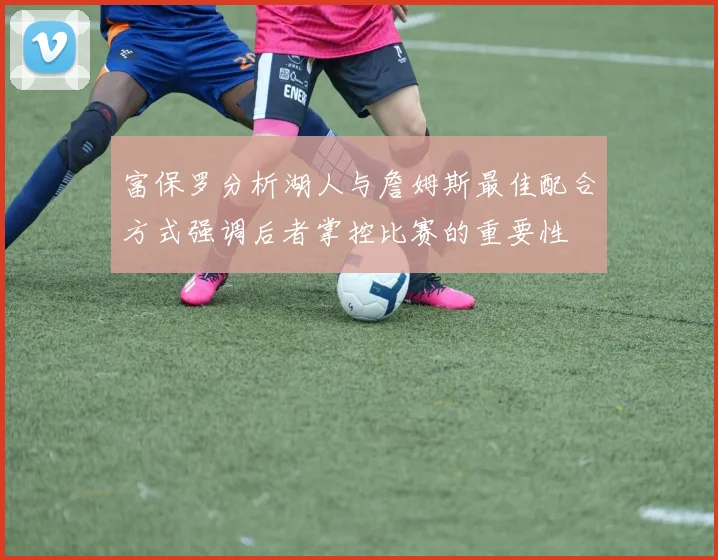 富保罗分析湖人与詹姆斯最佳配合方式强调后者掌控比赛的重要性
