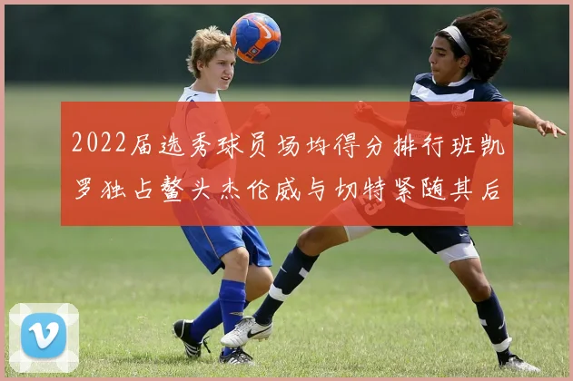 2022届选秀球员场均得分排行班凯罗独占鳌头杰伦威与切特紧随其后