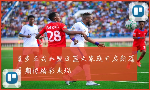 基多正式加盟辽篮大家庭开启新篇章期待精彩表现