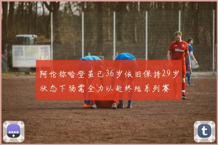 阿伦称哈登虽已36岁依旧保持29岁状态下场需全力以赴终结系列赛