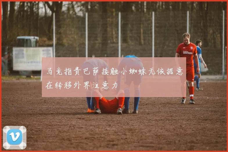 马竞指责巴萨接触小蜘蛛无依据意在转移外界注意力