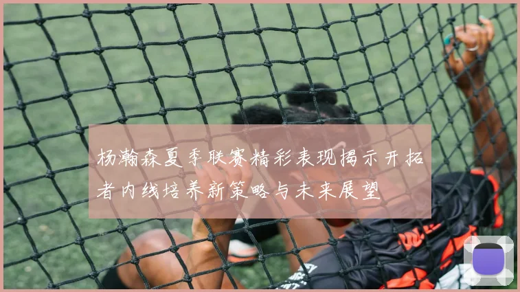 杨瀚森夏季联赛精彩表现揭示开拓者内线培养新策略与未来展望