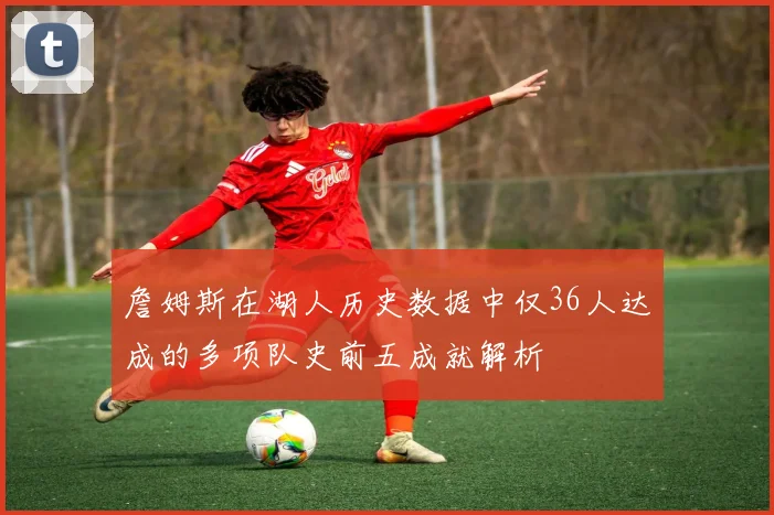 詹姆斯在湖人历史数据中仅36人达成的多项队史前五成就解析