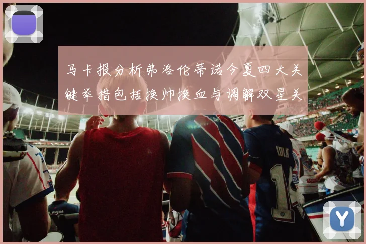 马卡报分析弗洛伦蒂诺今夏四大关键举措包括换帅换血与调解双星关系
