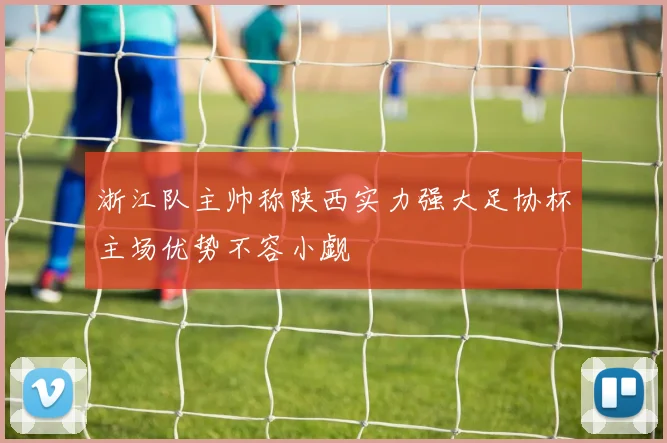 浙江队主帅称陕西实力强大足协杯主场优势不容小觑