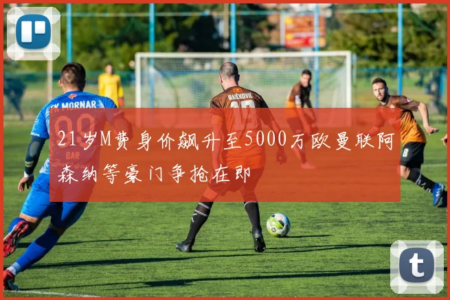21岁M费身价飙升至5000万欧曼联阿森纳等豪门争抢在即