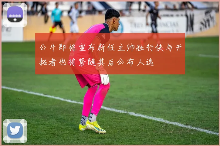 公牛即将宣布新任主帅独行侠与开拓者也将紧随其后公布人选