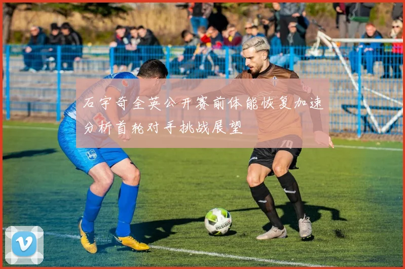 石宇奇全英公开赛前体能恢复加速分析首轮对手挑战展望