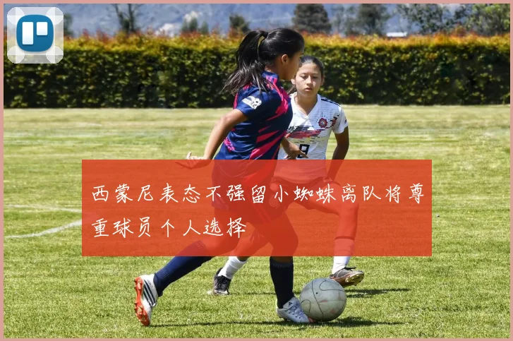 西蒙尼表态不强留小蜘蛛离队将尊重球员个人选择