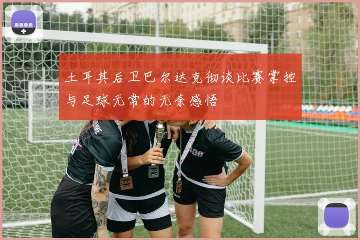 土耳其后卫巴尔达克彻谈比赛掌控与足球无常的无奈感悟