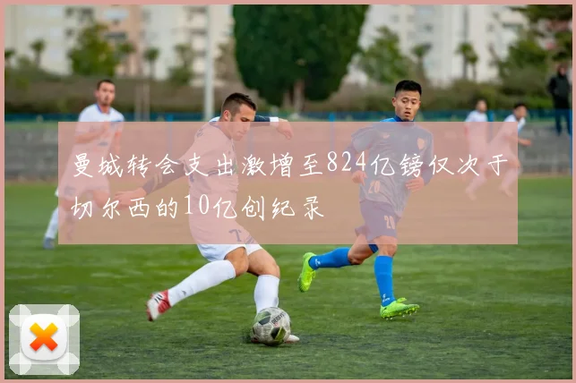 曼城转会支出激增至824亿镑仅次于切尔西的10亿创纪录