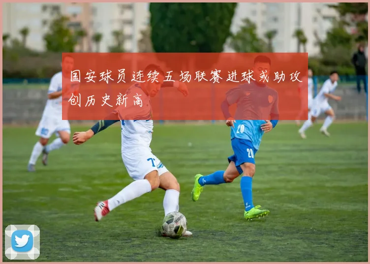 国安球员连续五场联赛进球或助攻创历史新高