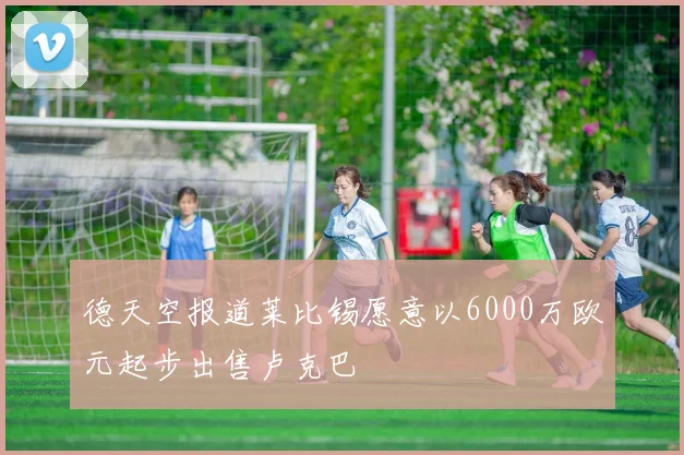 德天空报道莱比锡愿意以6000万欧元起步出售卢克巴