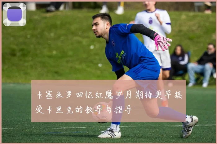 卡塞米罗回忆红魔岁月期待更早接受卡里克的教导与指导