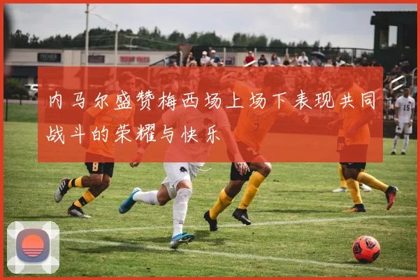 内马尔盛赞梅西场上场下表现共同战斗的荣耀与快乐