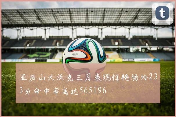 亚历山大沃克三月表现惊艳场均233分命中率高达565196