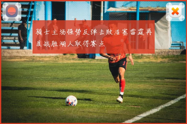 骑士主场强势反弹击败活塞雷霆再度战胜湖人取得赛点